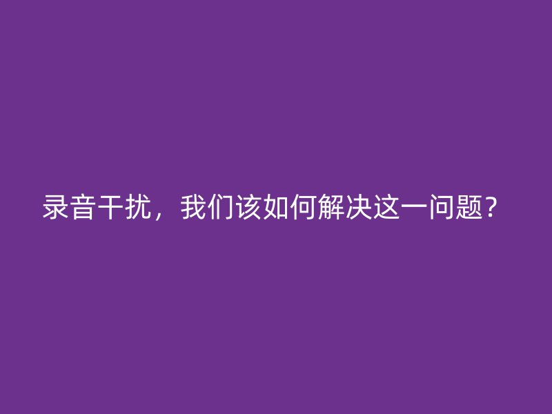 录音干扰，我们该如何解决这一问题？